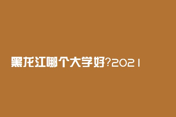 黑龙江哪个大学好？2021年黑龙江大学排名