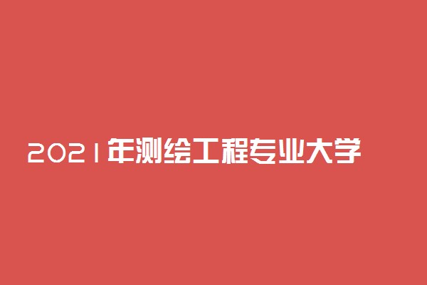 2021年测绘工程专业大学排名 最新院校排行榜