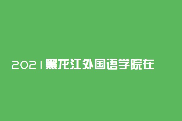 2021黑龙江外国语学院在各省招生计划及人数