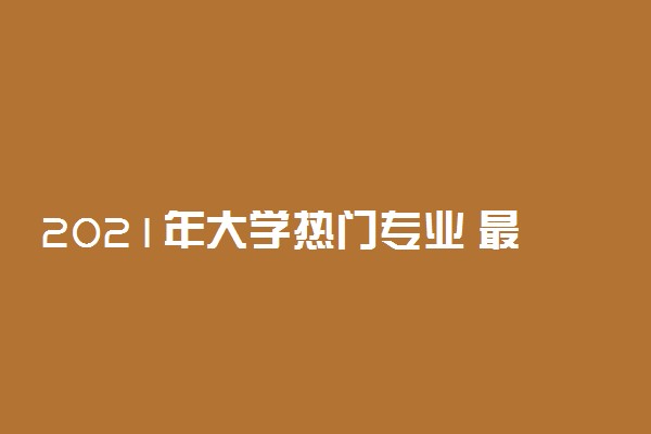 2021年大学热门专业 最好就业的大学专业有哪些