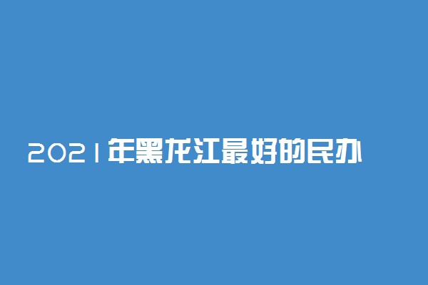 2021年黑龙江最好的民办大学排行榜