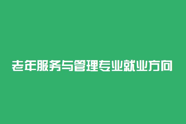 老年服务与管理专业就业方向 有什么就业方向