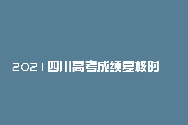 2021四川高考成绩复核时间 复核成绩截止到哪天