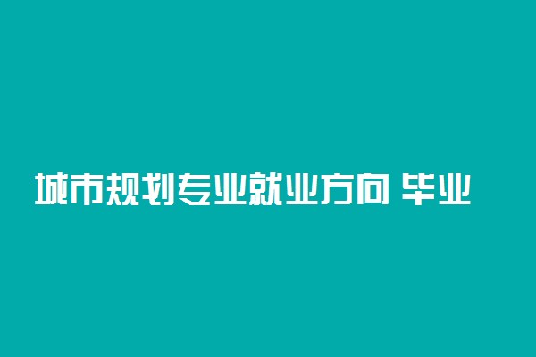 城市规划专业就业方向 毕业后可以做什么工作