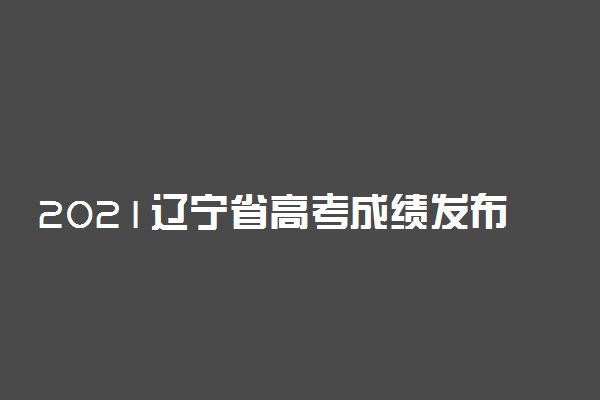 2021辽宁省高考成绩发布时间公布 几点查分