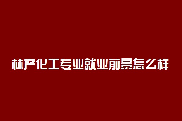 林产化工专业就业前景怎么样 有哪些就业方向