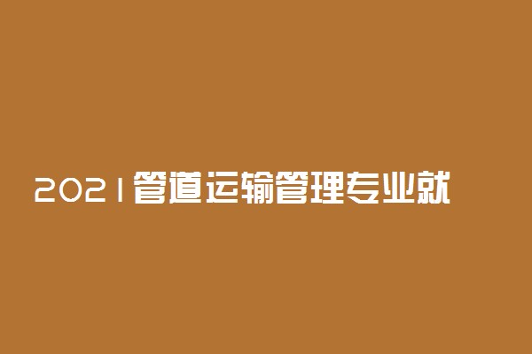 2021管道运输管理专业就业前景如何 好找工作吗