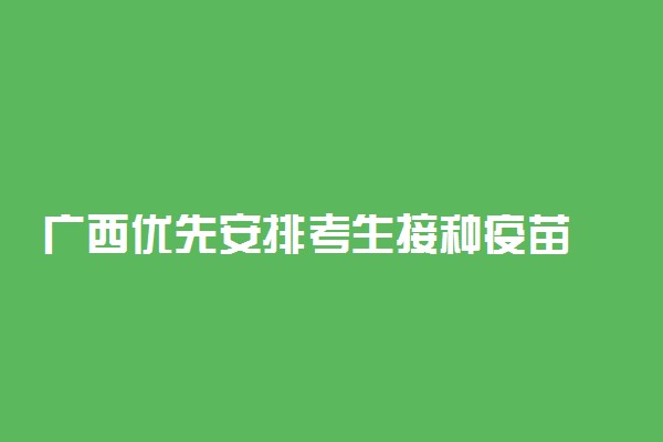 广西优先安排考生接种疫苗 持高考准考证可走绿色通道