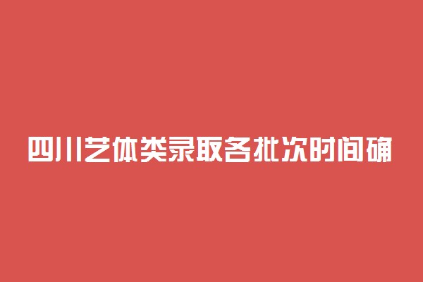 四川艺体类录取各批次时间确定 什么时候开始录取