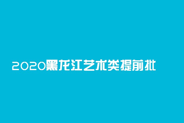 2020黑龙江艺术类提前批录取结束院校名单