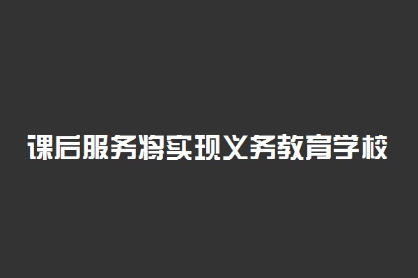 课后服务将实现义务教育学校全覆盖 具体是怎么回事