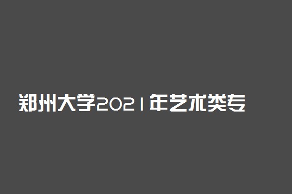 郑州大学2021年艺术类专业录取分数线