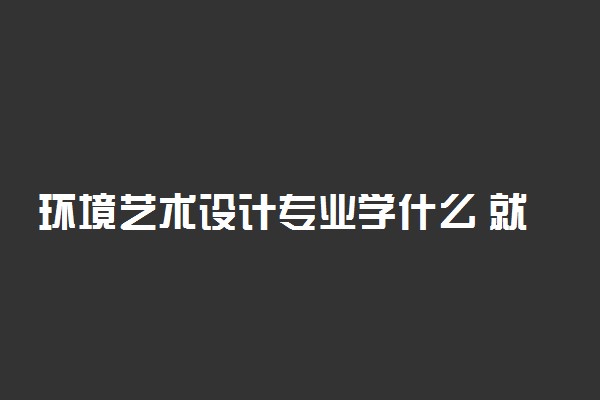 环境艺术设计专业学什么 就业方向有哪些