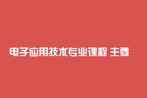 电子应用技术专业课程 主要学什么