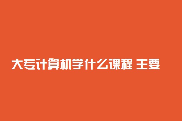 大专计算机学什么课程 主要内容有哪些