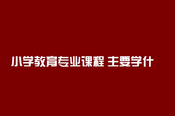 小学教育专业课程 主要学什么内容