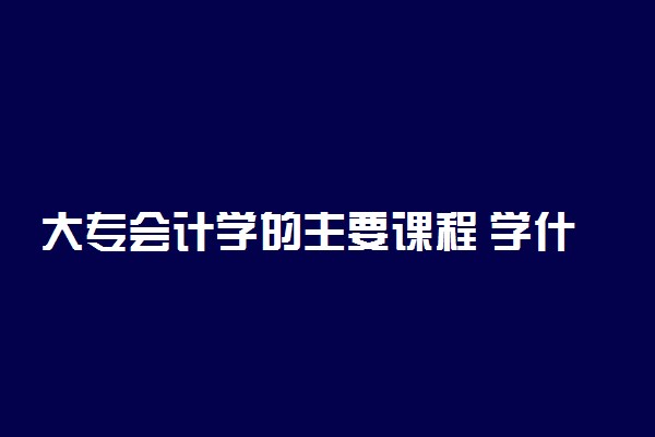 大专会计学的主要课程 学什么内容