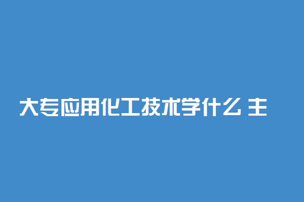 大专应用化工技术学什么 主要课程有哪些