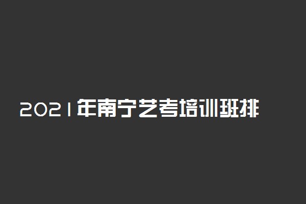 2021年南宁艺考培训班排名 哪家艺考培训学校好