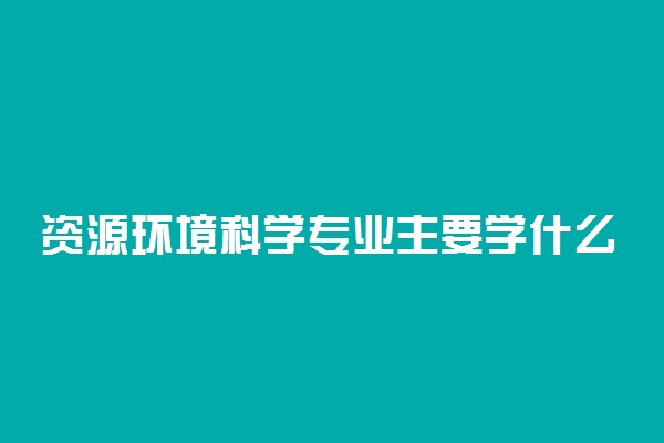 资源环境科学专业主要学什么 有哪些课程
