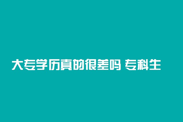 大专学历真的很差吗 专科生毕业是不是废了
