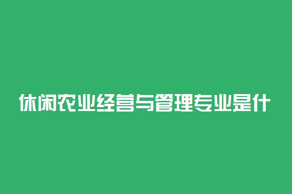 休闲农业经营与管理专业是什么意思 好就业吗