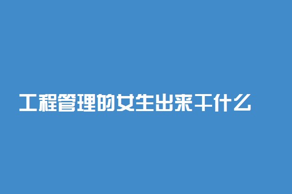 工程管理的女生出来干什么 从事哪些工作