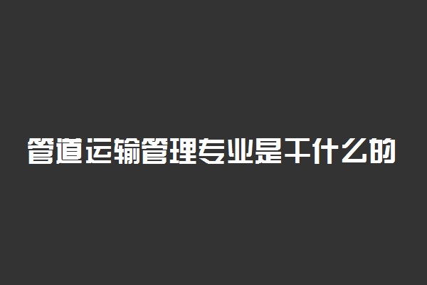 管道运输管理专业是干什么的 就业方向有哪些