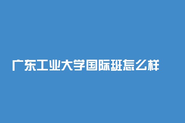 广东工业大学国际班怎么样 有哪些特点