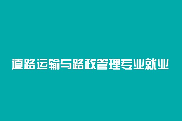 道路运输与路政管理专业就业方向 毕业干什么活