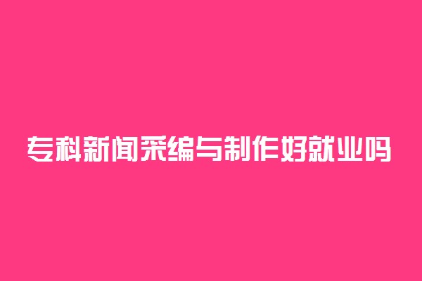 专科新闻采编与制作好就业吗 出来能做什么