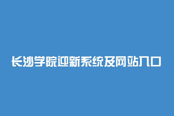 长沙学院迎新系统及网站入口 2021新生入学须知及注意事项