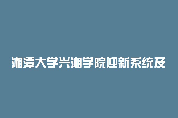 湘潭大学兴湘学院迎新系统及网站入口 2021新生入学须知及注意事项