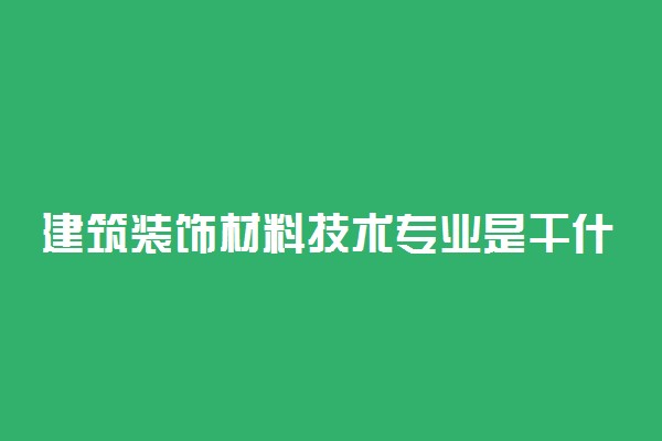 建筑装饰材料技术专业是干什么的 毕业可以做什么工作