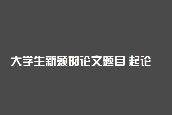 大学生新颖的论文题目 起论文题目的方法