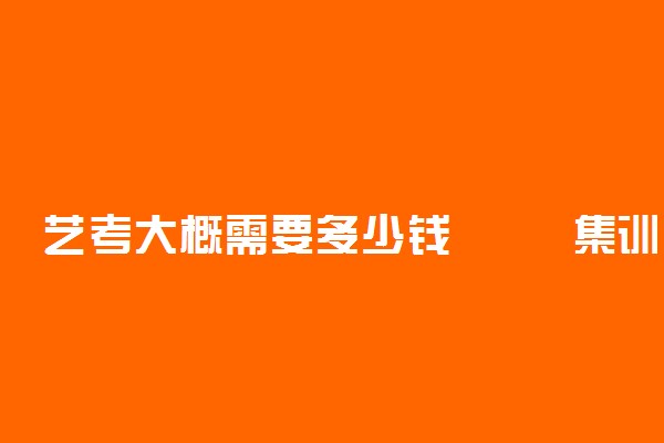 艺考大概需要多少钱 	集训费用一般要多少