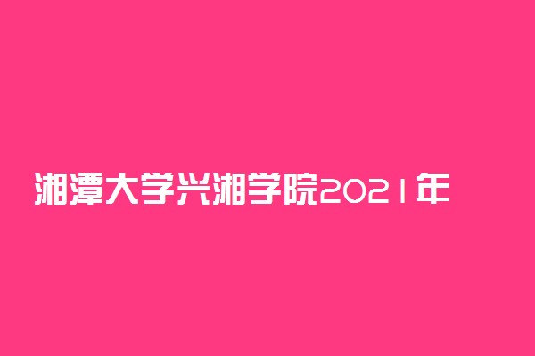 湘潭大学兴湘学院2021年在湘招生一志愿投档分数线