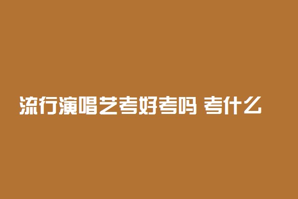 流行演唱艺考好考吗 考什么科目