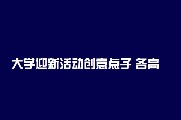 大学迎新活动创意点子 各高校迎新生创意层出不穷