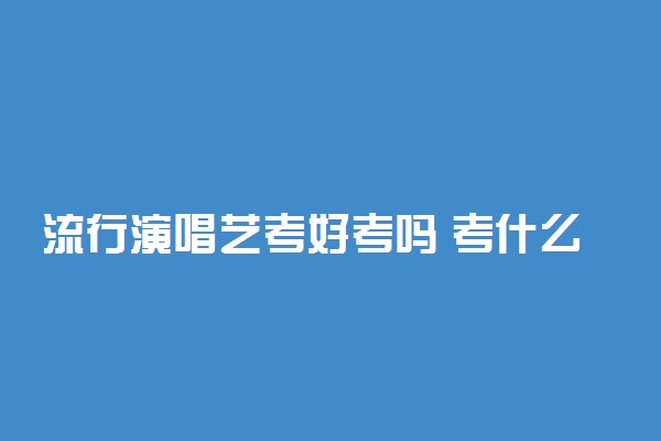 流行演唱艺考好考吗 考什么内容
