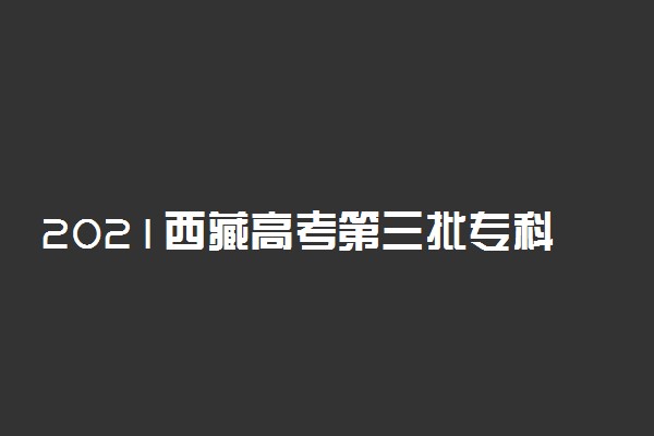 2021西藏高考第三批专科院校征集志愿计划