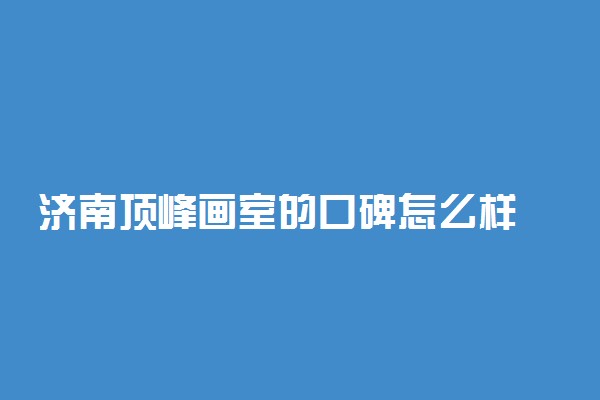 济南顶峰画室的口碑怎么样 学校好不好