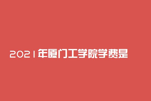 2021年厦门工学院学费是多少 各专业收费标准一览