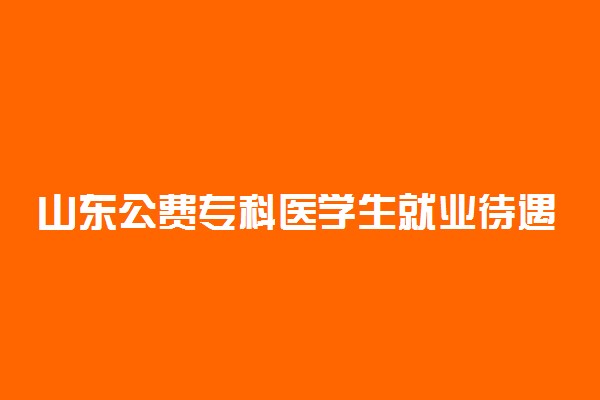 山东公费专科医学生就业待遇 就业怎么样