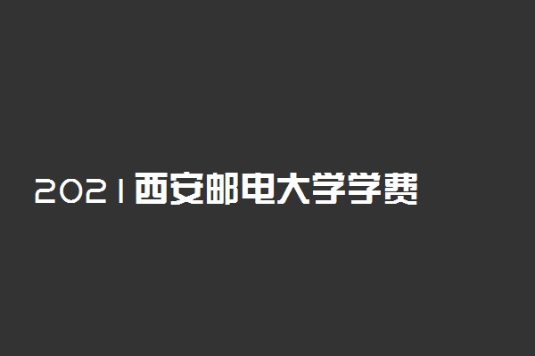 2021西安邮电大学学费 各专业每年多少钱