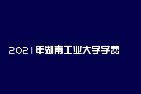 2021年湖南工业大学学费 各专业学费是多少