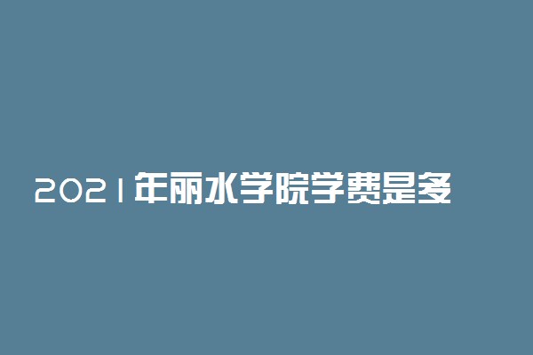 2021年丽水学院学费是多少 各专业收费标准