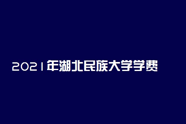 2021年湖北民族大学学费是多少 各专业收费标准一览