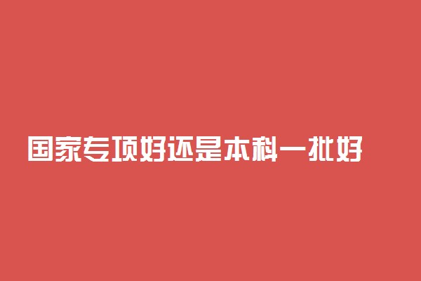 国家专项好还是本科一批好 怎么报考