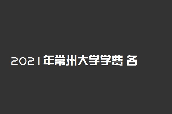 2021年常州大学学费 各专业学费是多少